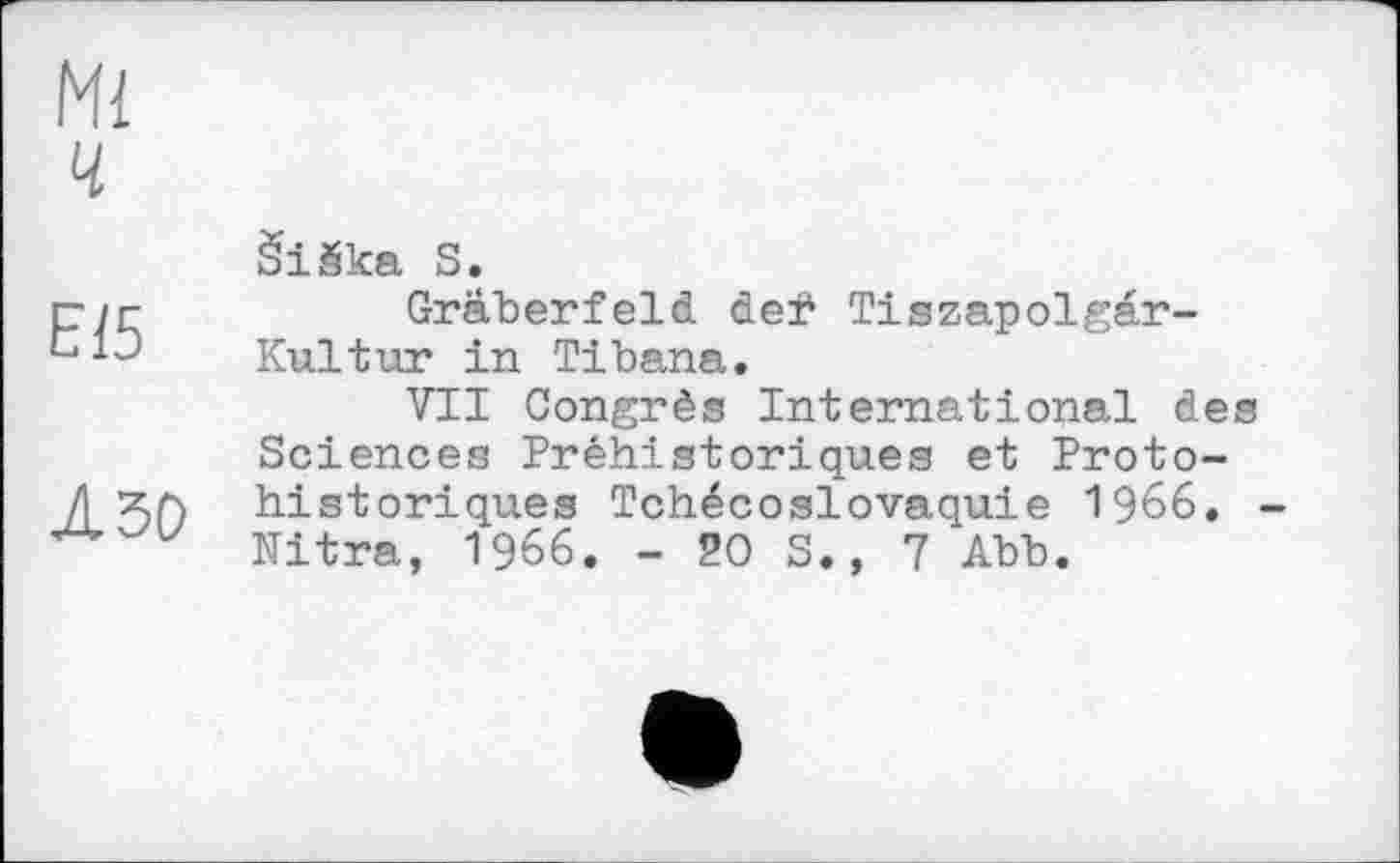 ﻿Ml ч
E15
Л ЗО
ŠiŠka S.
Gräberfeld deÿ Tiszapolgar-Kultur in Tibana.
VIT Congrès International des Sciences Préhistoriques et Proto-historiqu.es Tchécoslovaquie 1966. -Nitra, 1966. -20S., 7 Abb.